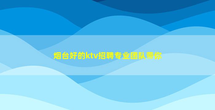烟台好的ktv招聘专业团队带你